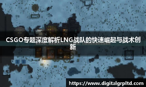 CSGO专题深度解析LNG战队的快速崛起与战术创新