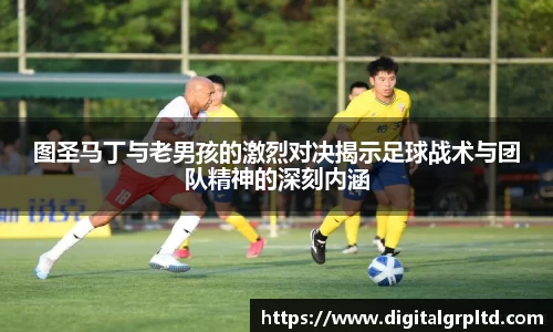 图圣马丁与老男孩的激烈对决揭示足球战术与团队精神的深刻内涵