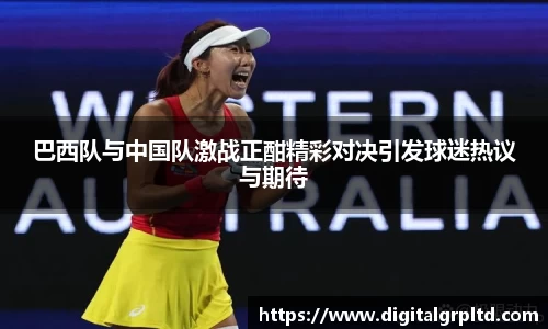 巴西队与中国队激战正酣精彩对决引发球迷热议与期待