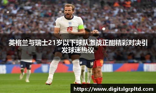 英格兰与瑞士21岁以下球队激战正酣精彩对决引发球迷热议